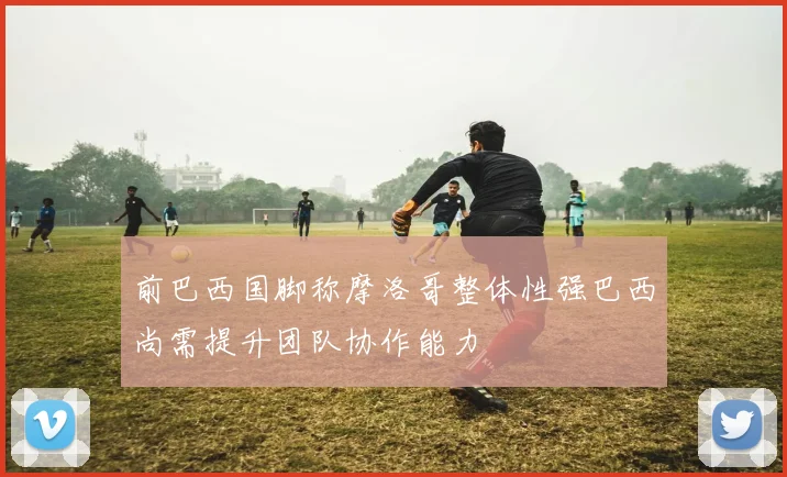 前巴西国脚称摩洛哥整体性强巴西尚需提升团队协作能力