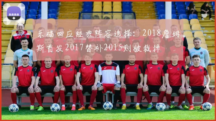 乐福回应经典阵容选择：2018詹姆斯首发2017替补2015则被裁掉