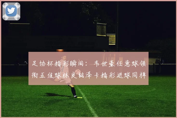 足协杯精彩瞬间：韦世豪任意球领衔五佳球林良铭泽卡精彩进球同样耀眼