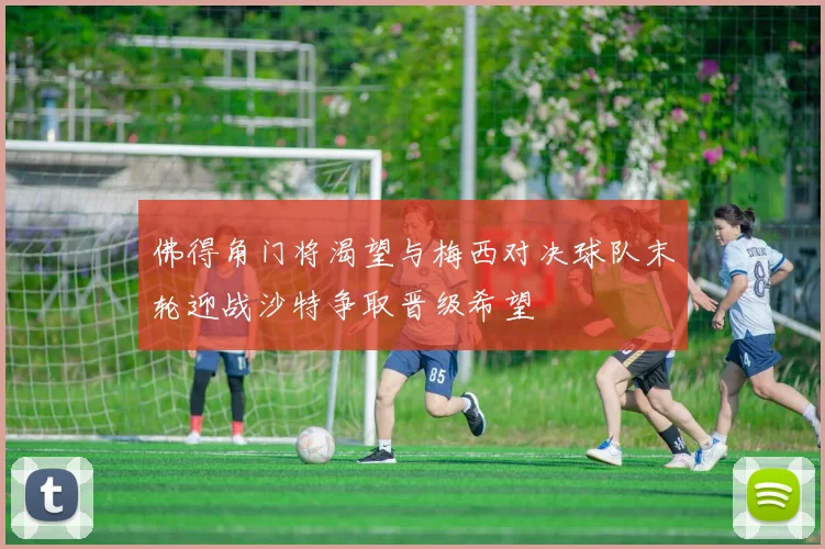 佛得角门将渴望与梅西对决球队末轮迎战沙特争取晋级希望
