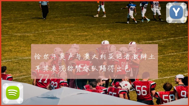 恰尔汗奥卢与澳大利亚记者激辩土耳其表现称赞球队踢得出色