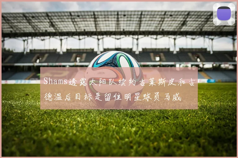 Shams透露太阳队续约吉莱斯皮和古德温后目标是留住明星球员马威