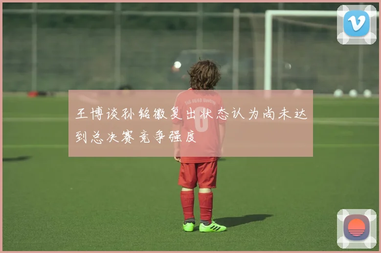 王博谈孙铭徽复出状态认为尚未达到总决赛竞争强度