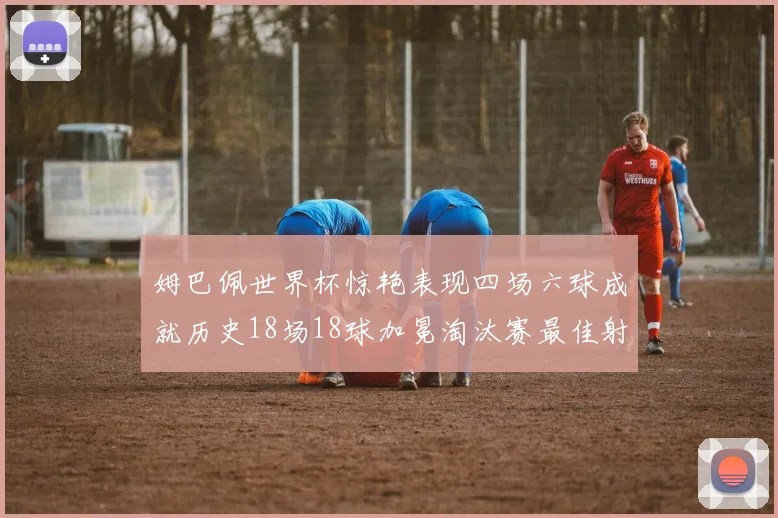 姆巴佩世界杯惊艳表现四场六球成就历史18场18球加冕淘汰赛最佳射手