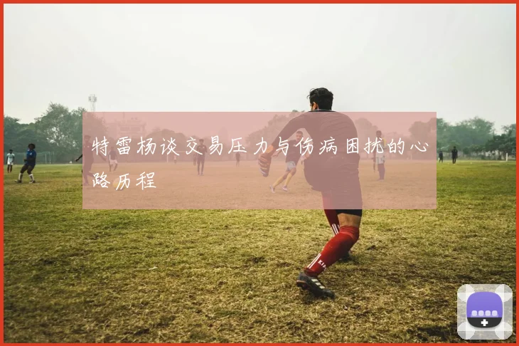 特雷杨谈交易压力与伤病困扰的心路历程