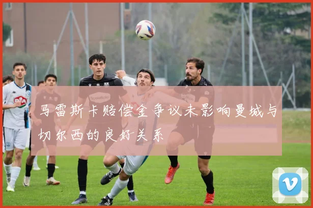 马雷斯卡赔偿金争议未影响曼城与切尔西的良好关系