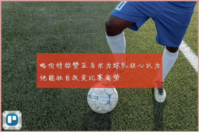 略伦特称赞亚马尔为球队核心认为他能独自改变比赛局势