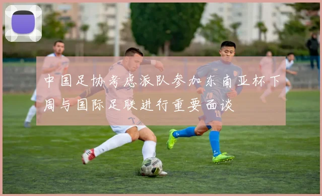 中国足协考虑派队参加东南亚杯下周与国际足联进行重要面谈