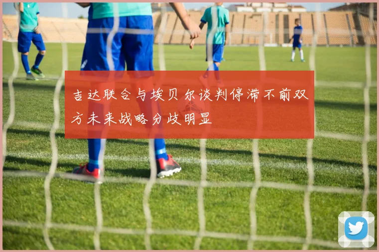 吉达联合与埃贝尔谈判停滞不前双方未来战略分歧明显