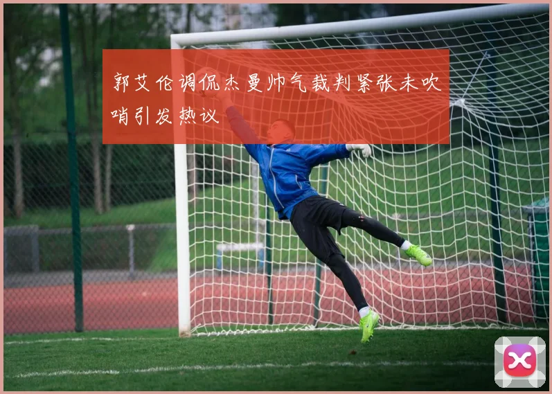 郭艾伦调侃杰曼帅气裁判紧张未吹哨引发热议