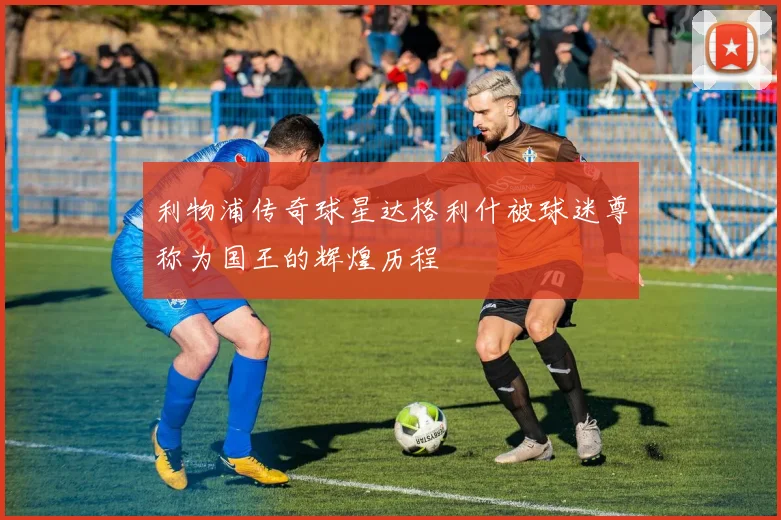 利物浦传奇球星达格利什被球迷尊称为国王的辉煌历程