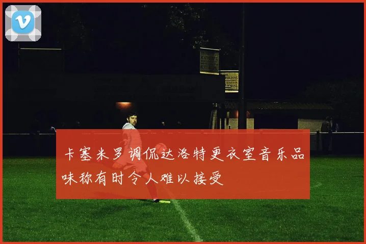 卡塞米罗调侃达洛特更衣室音乐品味称有时令人难以接受